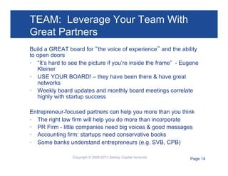 TEAM: Leverage Your Team With
Great Partners
Build a GREAT board for “the voice of experience” and the ability
to open doors
•  “It’s hard to see the picture if you’re inside the frame” - Eugene
Kleiner
•  USE YOUR BOARD! – they have been there & have great
networks
•  Weekly board updates and monthly board meetings correlate
highly with startup success
Entrepreneur-focused partners can help you more than you think
•  The right law firm will help you do more than incorporate
•  PR Firm - little companies need big voices & good messages
•  Accounting firm: startups need conservative books
•  Some banks understand entrepreneurs (e.g. SVB, CPB)
Copyright © 2009-2013 Startup Capital Ventures

Page 14

 