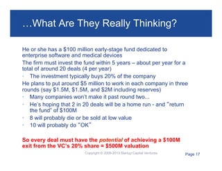 …What Are They Really Thinking?
He or she has a $100 million early-stage fund dedicated to
enterprise software and medical devices
The firm must invest the fund within 5 years – about per year for a
total of around 20 deals (4 per year)
•  The investment typically buys 20% of the company
He plans to put around $5 million to work in each company in three
rounds (say $1.5M, $1.5M, and $2M including reserves)
•  Many companies won’t make it past round two...
•  He’s hoping that 2 in 20 deals will be a home run - and “return
the fund” of $100M
•  8 will probably die or be sold at low value
•  10 will probably do “OK”
So every deal must have the potential of achieving a $100M
exit from the VC’s 20% share = $500M valuation
Copyright © 2009-2013 Startup Capital Ventures

Page 17

 