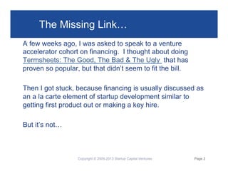 The Missing Link…
A few weeks ago, I was asked to speak to a venture
accelerator cohort on financing. I thought about doing
Termsheets: The Good, The Bad & The Ugly that has
proven so popular, but that didn’t seem to fit the bill.
Then I got stuck, because financing is usually discussed as
an a la carte element of startup development similar to
getting first product out or making a key hire.
But it’s not…

Copyright © 2009-2013 Startup Capital Ventures

Page 2

 