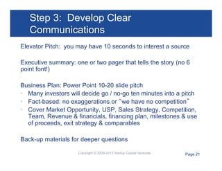 Step 3: Develop Clear
Communications
Elevator Pitch: you may have 10 seconds to interest a source
Executive summary: one or two pager that tells the story (no 6
point font!)
Business Plan: Power Point 10-20 slide pitch
•  Many investors will decide go / no-go ten minutes into a pitch
•  Fact-based: no exaggerations or “we have no competition”
•  Cover Market Opportunity, USP, Sales Strategy, Competition,
Team, Revenue & financials, financing plan, milestones & use
of proceeds, exit strategy & comparables
Back-up materials for deeper questions
Copyright © 2009-2013 Startup Capital Ventures

Page 21

 