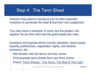 Step 4: The Term Sheet
Investor may want to introduce you to other potential
investors to syndicate the deal & test their own judgement
You may have a valuation in mind, but the golden rule
applies: he (or she) who has the gold makes the rules
Investors will propose terms include valuation, board seats,
liquidity preferences, registration rights, anti-dilution
provisons, etc.
•  Get familiar with the terms and the norms
•  Find example term sheets from law firms online
•  Check “Term Sheets: The Good, The Bad & The Ugly”
Copyright © 2009-2013 Startup Capital Ventures

If you don’t have an attorney, get one!

Page 22

 