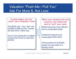 Valuation “Push-Me / Pull You”
Ask For More $, Not Less
In early stages, you can
“push” your company’s value
The 60/40 rule: Your “ask” can
be $2M or $5M but the “money”
will take 40%+ either way
Have a full capital plan (multiple
rounds) that funds to cash-flow
positive

When your company has real
revenues, the market will
start to “pull” your value
Market becomes more efficient
due to comparable deals
Analytical measures are
measurable (EPS, ROI)
A few quarters of profitable
growth can get close to a
liquidity event

Copyright © 2009-2013 Startup Capital Ventures

Page 23

 