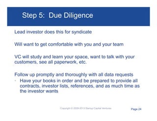 Step 5: Due Diligence
Lead investor does this for syndicate
Will want to get comfortable with you and your team
VC will study and learn your space, want to talk with your
customers, see all paperwork, etc.
Follow up promptly and thoroughly with all data requests
•  Have your books in order and be prepared to provide all
contracts, investor lists, references, and as much time as
the investor wants

Copyright © 2009-2013 Startup Capital Ventures

Page 24

 