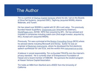 The Author
Tim is a partner at Startup Capital Ventures where he sits / sat on the Boards
of SilverTail Systems, (acquired EMC), TagArray (acquired MXIM), Adama
Materials, and TuneIn.
He has raised over $300M in capital with $1.2B in exit value. Tim previously
founded Hawaii Superferry, Grassroots.com (acquired by Edelman),
WorldPages.com, (NYSE: WPZ then acquired by BT). He has advised and
invested in companies including match.com (first angel investor, acquired by
IAC), Accept.com (acquired AMZN).
Previously, Tim was a principal at the Boston Consulting Group (BCG) where
he advised clients including Microsoft and Disney. Earlier he was an
engineer at Beckman Instruments, where he developed the first electronic
speech synthesizer for use ICUs, and the world's first instrument-on-a-chip.
A believer in social responsibility, Tim co-founded TRUSTe.com the internet’s
privacy standard. He is currently chair of Entrepreneurs Foundation of
Hawaii and a board member of HiBEAM. He sponsors the student program
at Hawaii Venture Capital Association
Tim holds an MBA from Stanford and a BSEE from the University of
California

Page 27

 