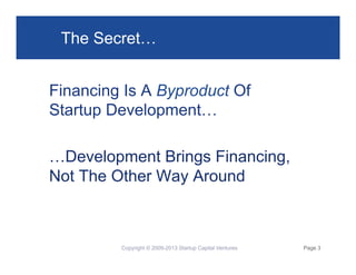 The Secret…
Financing Is A Byproduct Of
Startup Development…
…Development Brings Financing,
Not The Other Way Around

Copyright © 2009-2013 Startup Capital Ventures

Page 3

 