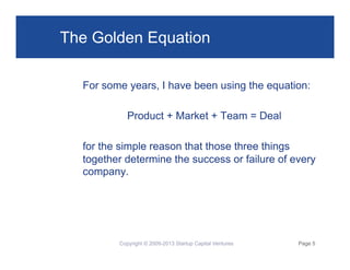 The Golden Equation
For some years, I have been using the equation:
Product + Market + Team = Deal
for the simple reason that those three things
together determine the success or failure of every
company.

Copyright © 2009-2013 Startup Capital Ventures

Page 5

 