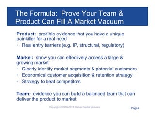 The Formula: Prove Your Team &
Product Can Fill A Market Vacuum
Product: credible evidence that you have a unique
painkiller for a real need
•  Real entry barriers (e.g. IP, structural, regulatory)
Market: show you can effectively access a large &
growing market
•  Clearly identify market segments & potential customers
•  Economical customer acquisition & retention strategy
•  Strategy to beat competitors
Team: evidence you can build a balanced team that can
deliver the product to market
Copyright © 2009-2013 Startup Capital Ventures

Page 6

 