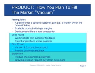 PRODUCT: How You Plan To Fill
The Market “Vacuum”
Prerequisites
•  A painkiller for a specific customer pain (vs. a vitamin which we
“should” take)
•  Scalable product with high margins
•  Distinctively different from competition
Seed round
•  Working beta with customer feedback
•  Patent applications where possible
First Round
•  Version 1.0 production product
•  Positive customer feedback
Expansion
•  Product line extension prototypes
•  Growing revenue / repeat buys from customers
Copyright © 2009-2013 Startup Capital Ventures

Page 9

 