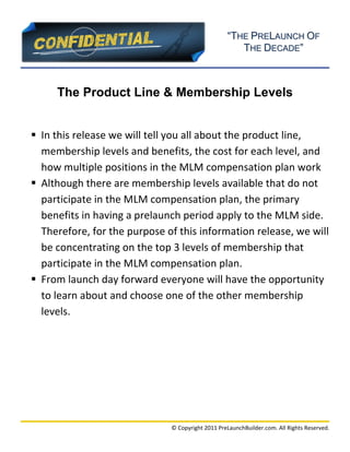 “THE PRELAUNCH OF
                                                               THE DECADE”
                                                         
                                                                                              
 


         The Product Line & Membership Levels


     In this release we will tell you all about the product line, 
      membership levels and benefits, the cost for each level, and 
      how multiple positions in the MLM compensation plan work 
     Although there are membership levels available that do not 
      participate in the MLM compensation plan, the primary 
      benefits in having a prelaunch period apply to the MLM side. 
      Therefore, for the purpose of this information release, we will 
      be concentrating on the top 3 levels of membership that 
      participate in the MLM compensation plan. 
     From launch day forward everyone will have the opportunity 
      to learn about and choose one of the other membership 
      levels. 
 

 

                    




                                                                                              
                                  © Copyright 2011 PreLaunchBuilder.com. All Rights Reserved. 
 