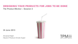 DESIGNING YOUR PRODUCTS FOR JOBS TO BE DONE
The Product Mentor – Session 3
24 June 2015
Amanda Ralph
Head of Product, Kinetic Super
 