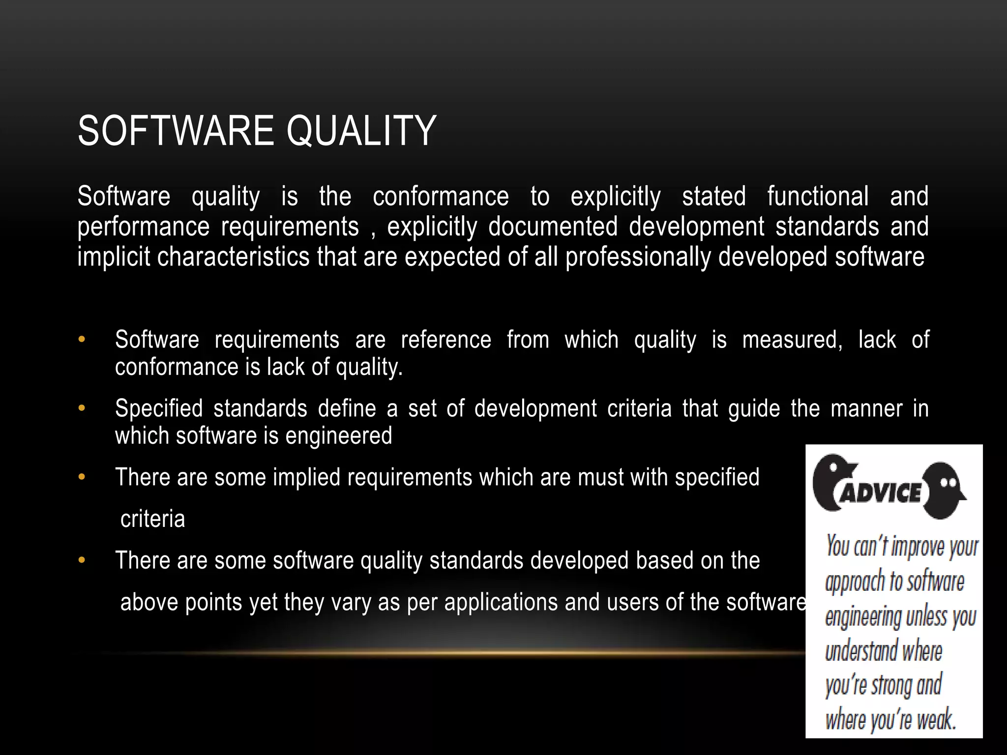 SOFTWARE QUALITY
Software quality is the conformance to explicitly stated functional and
performance requirements , explicitly documented development standards and
implicit characteristics that are expected of all professionally developed software

•   Software requirements are reference from which quality is measured, lack of
    conformance is lack of quality.
•   Specified standards define a set of development criteria that guide the manner in
    which software is engineered
•   There are some implied requirements which are must with specified
    criteria
•   There are some software quality standards developed based on the
    above points yet they vary as per applications and users of the software.
 