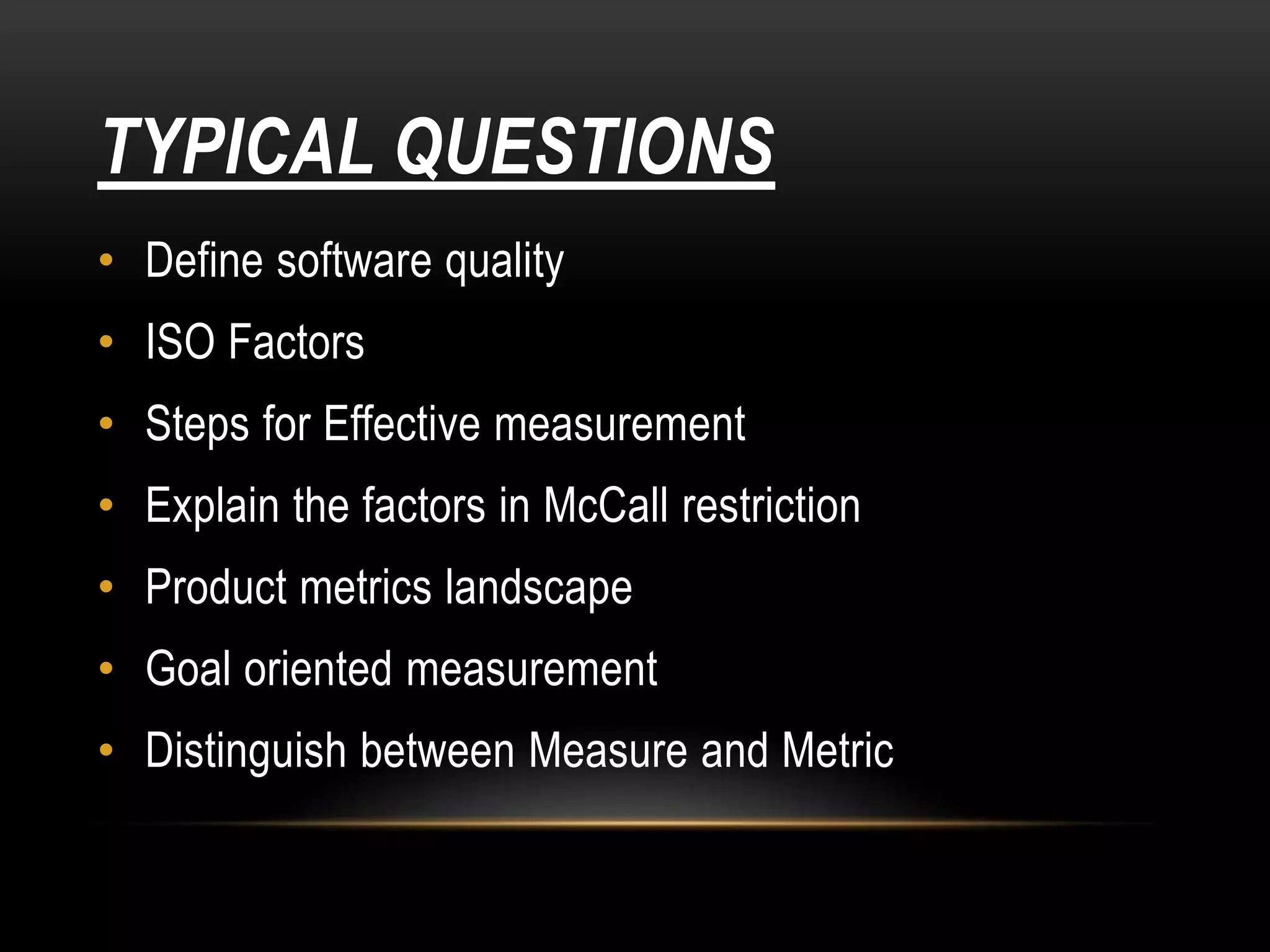 TYPICAL QUESTIONS
• Define software quality
• ISO Factors
• Steps for Effective measurement
• Explain the factors in McCall restriction
• Product metrics landscape
• Goal oriented measurement
• Distinguish between Measure and Metric
 