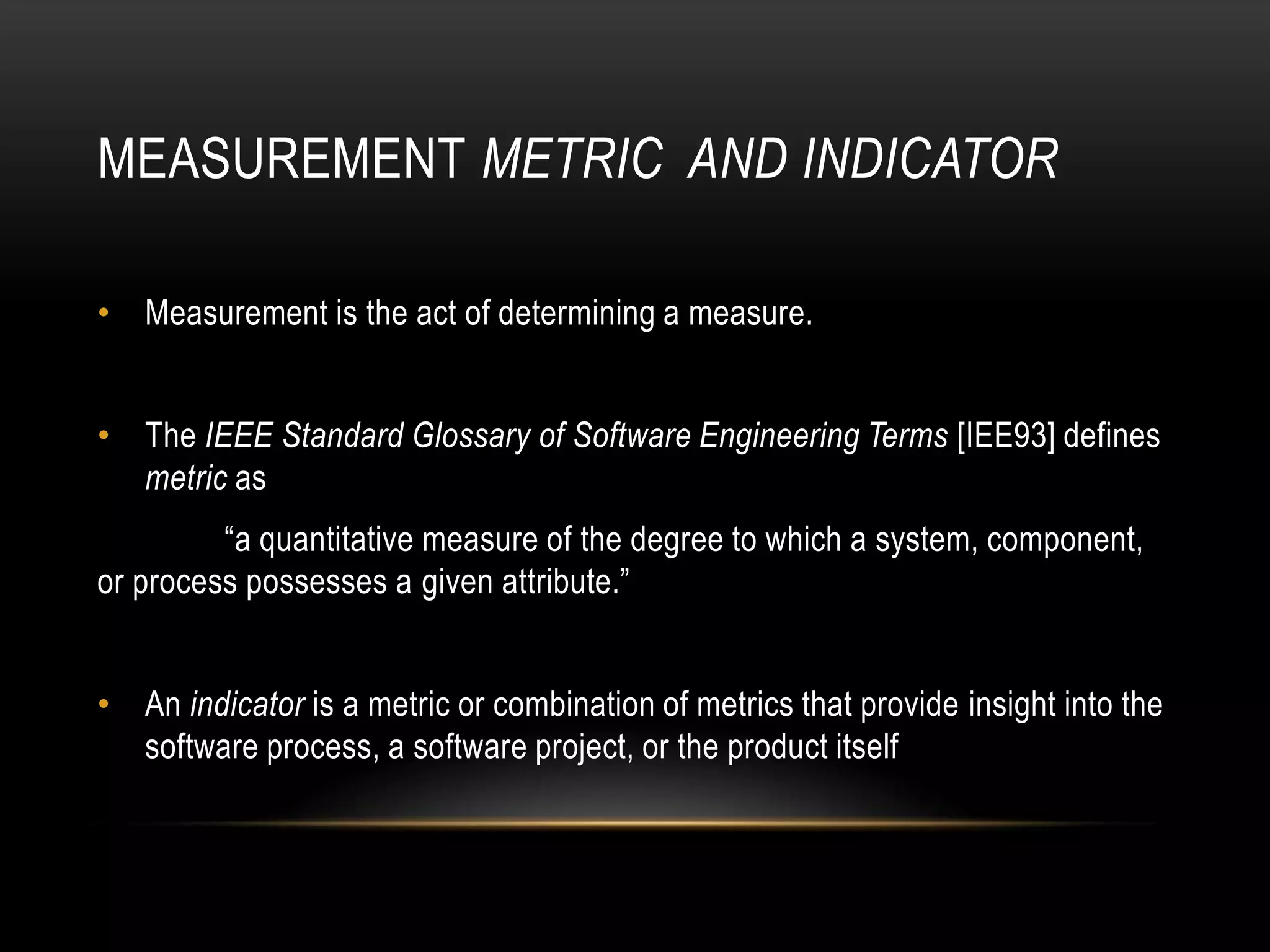 MEASUREMENT METRIC AND INDICATOR

• Measurement is the act of determining a measure.


• The IEEE Standard Glossary of Software Engineering Terms [IEE93] defines
  metric as
         “a quantitative measure of the degree to which a system, component,
or process possesses a given attribute.”


• An indicator is a metric or combination of metrics that provide insight into the
  software process, a software project, or the product itself
 
