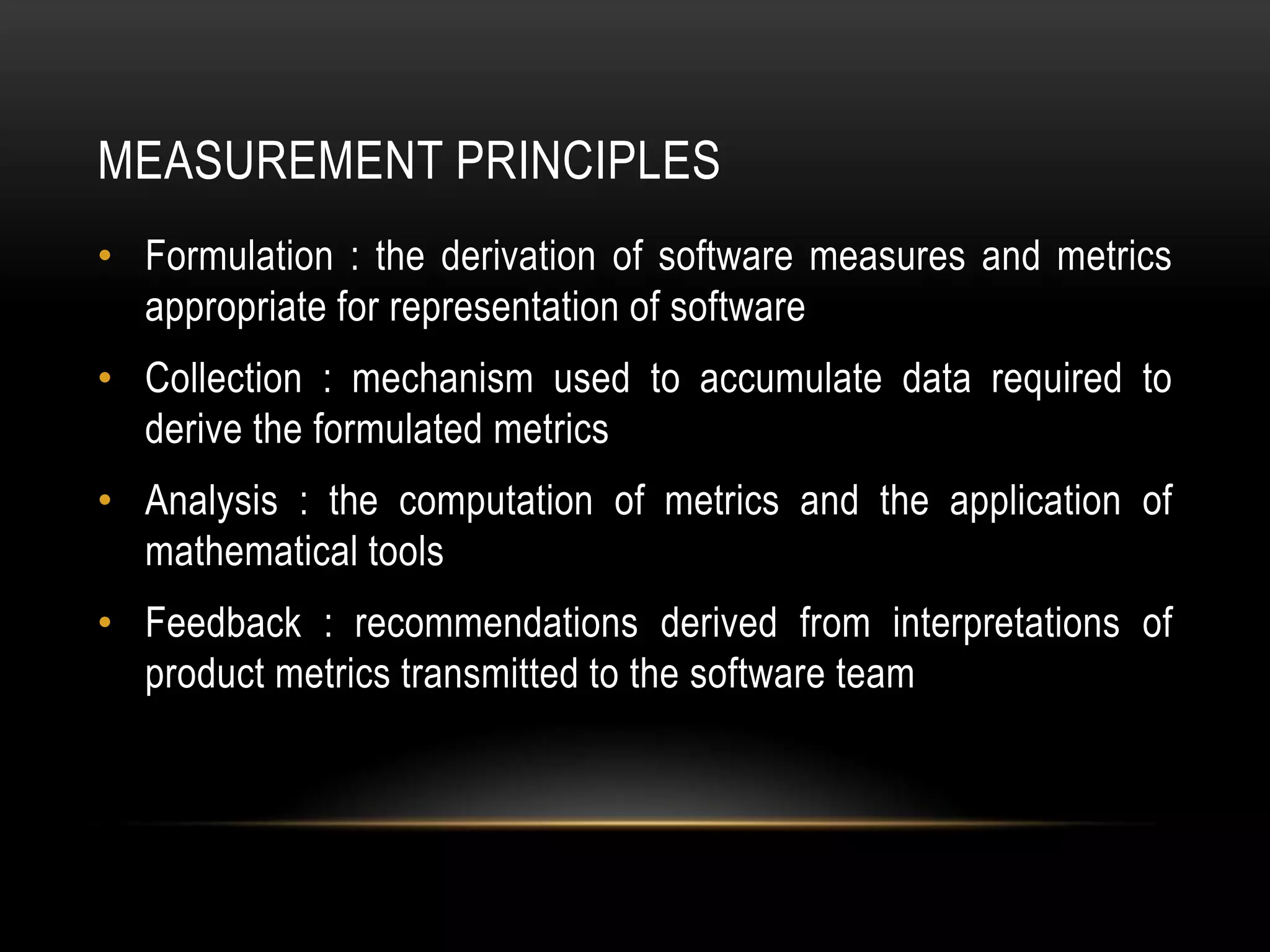 MEASUREMENT PRINCIPLES
• Formulation : the derivation of software measures and metrics
  appropriate for representation of software
• Collection : mechanism used to accumulate data required to
  derive the formulated metrics
• Analysis : the computation of metrics and the application of
  mathematical tools
• Feedback : recommendations derived from interpretations of
  product metrics transmitted to the software team
 