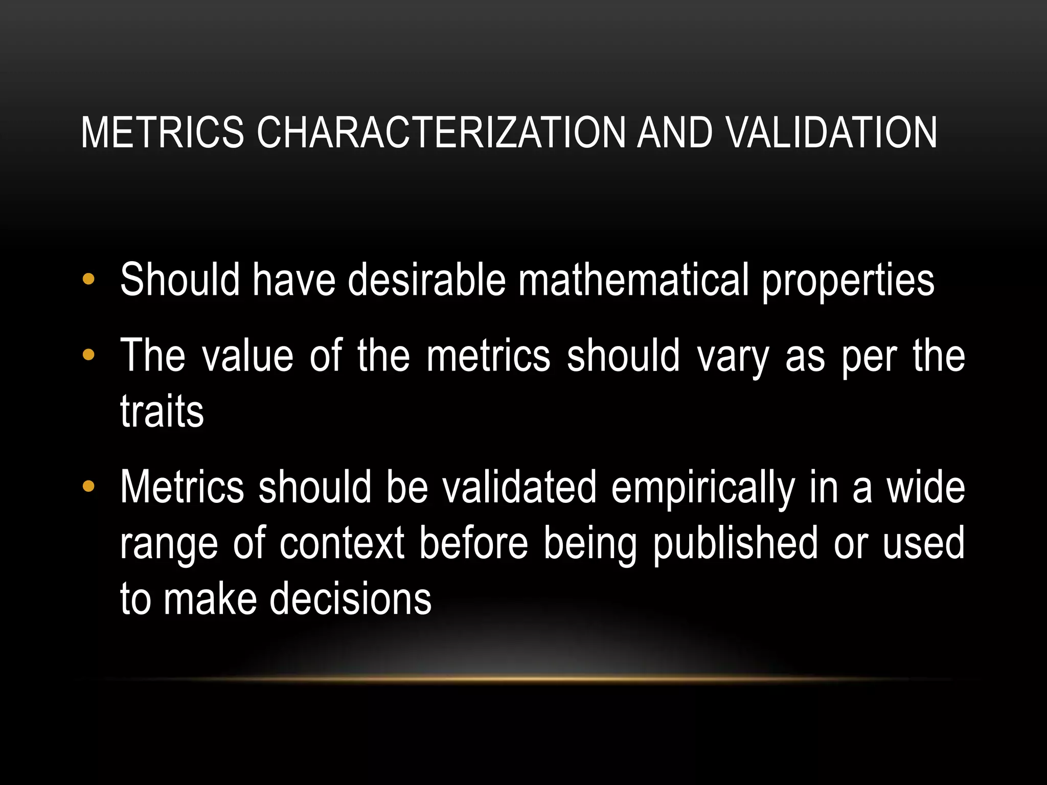 METRICS CHARACTERIZATION AND VALIDATION


• Should have desirable mathematical properties
• The value of the metrics should vary as per the
  traits
• Metrics should be validated empirically in a wide
  range of context before being published or used
  to make decisions
 