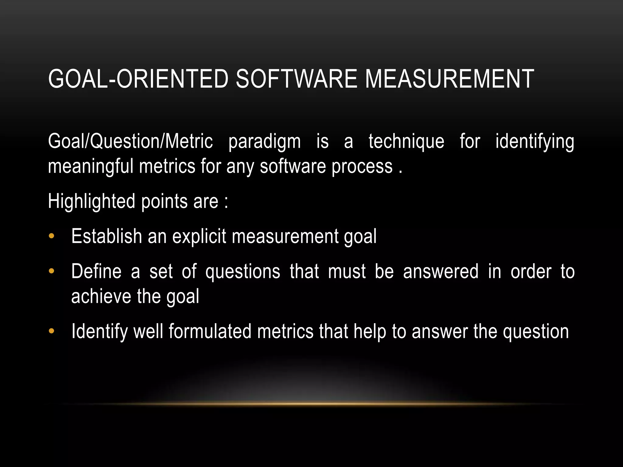 GOAL-ORIENTED SOFTWARE MEASUREMENT

Goal/Question/Metric paradigm is a technique for identifying
meaningful metrics for any software process .
Highlighted points are :
• Establish an explicit measurement goal
• Define a set of questions that must be answered in order to
  achieve the goal
• Identify well formulated metrics that help to answer the question
 