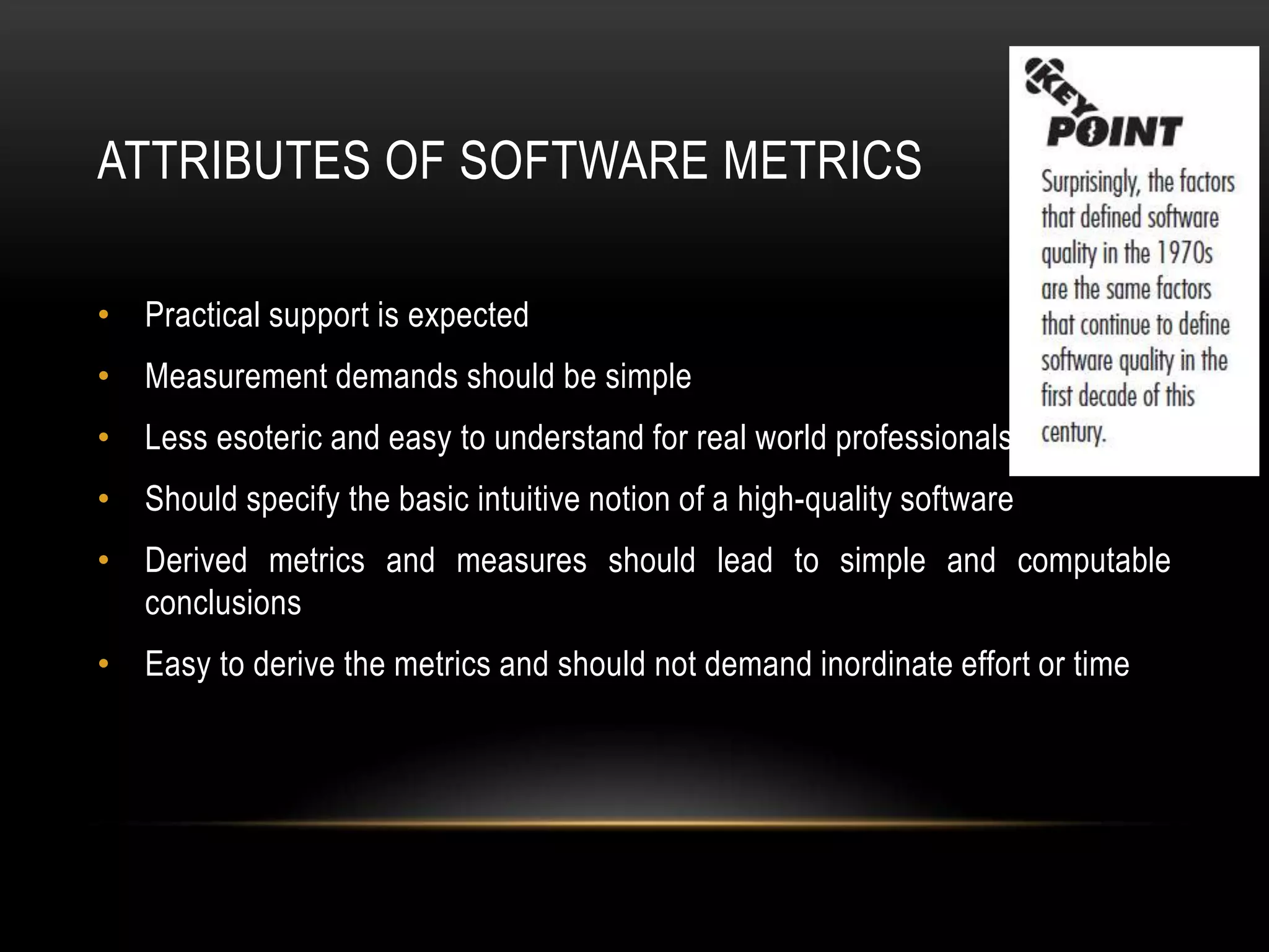 ATTRIBUTES OF SOFTWARE METRICS

• Practical support is expected
• Measurement demands should be simple
• Less esoteric and easy to understand for real world professionals
• Should specify the basic intuitive notion of a high-quality software
• Derived metrics and measures should lead to simple and computable
  conclusions
• Easy to derive the metrics and should not demand inordinate effort or time
 
