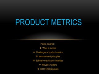 PRODUCT METRICS

           Points covered :
           What is metrics
    Challenges of product metrics
       Measurement principles
    Software metrics and Qualities
          McCall’s Factors
        ISO 9128 Standards
 