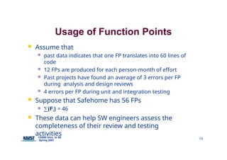 Usage of Function Points
CS550 Intro. to SE
Spring 2007
10
 Assume that
 past data indicates that one FP translates into 60 lines of
code
 12 FPs are produced for each person-month of effort
 Past projects have found an average of 3 errors per FP
during analysis and design reviews
 4 errors per FP during unit and integration testing
 Suppose that Safehome has 56 FPs
 ∑(Fi) = 46
 These data can help SW engineers assess the
completeness of their review and testing
activities
 