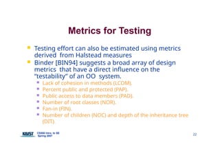 Metrics for Testing
CS550 Intro. to SE
Spring 2007
22
 Testing effort can also be estimated using metrics
derived from Halstead measures
 Binder [BIN94] suggests a broad array of design
metrics that have a direct influence on the
“testability” of an OO system.
 Lack of cohesion in methods (LCOM).
 Percent public and protected (PAP).
 Public access to data members (PAD).
 Number of root classes (NOR).
 Fan-in (FIN).
 Number of children (NOC) and depth of the inheritance tree
(DIT).
 