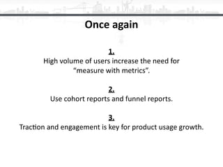 Once	again
1. 
High	volume	of	users	increase	the	need	for 
“measure	with	metrics”.	
2. 
Use	cohort	reports	and	funnel	repo...