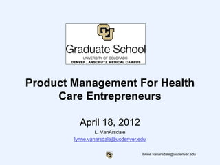 lynne.vanarsdale@ucdenver.edu
Product Management For Health
Care Entrepreneurs
April 18, 2012
L. VanArsdale
lynne.vanarsdale@ucdenver.edu
 