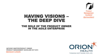ANTHONY MARTER/PRODUCT OWNER
PRODUCT MANAGEMENT AUCKLAND OCT 2015
HAVING VISIONS –
THE DEEP DIVE
THE ROLE OF THE PRODUCT OWNER
IN THE AGILE ENTERPRISE
Product
Management
Auckland
@pmauckland
@antzzzm LinkedIn
 