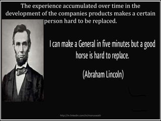 The experience accumulated over time in the
development of the companies products makes a certain
person hard to be replaced.
http://in.linkedin.com/in/manuswath
 