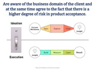 Are aware of the business domain of the client and
at the same time agree to the fact that there is a
higher degree of risk in product acceptance.
http://in.linkedin.com/in/manuswath
 