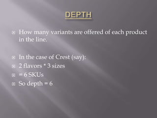 DEPTHHow many variants are offered of each product in the line.In the case of Crest (say):2 flavors * 3 sizes= 6 SKUsSo depth = 6