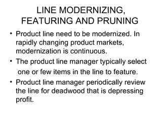 LINE MODERNIZING,
   FEATURING AND PRUNING
• Product line need to be modernized. In
  rapidly changing product markets,
  modernization is continuous.
• The product line manager typically select
   one or few items in the line to feature.
• Product line manager periodically review
  the line for deadwood that is depressing
  profit.
 