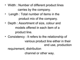 • Width : Number of different product lines
         carries by the company.
• Length : Total number of items in the
          product mix of the company.
• Depth : Assortment of size, colour and
       models offered in each item of a
       product line.
• Consistency : It refers to the relationship of
               various product line either in their
                               end use, production
  requirement, distribution
               channel or other way.
 