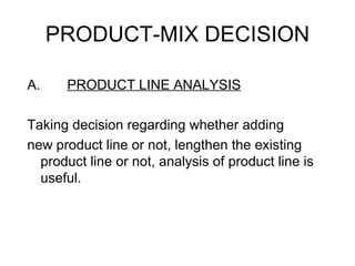 PRODUCT-MIX DECISION

A.    PRODUCT LINE ANALYSIS

Taking decision regarding whether adding
new product line or not, lengthen the existing
  product line or not, analysis of product line is
  useful.
 