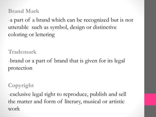 Brand Mark
-a part of a brand which can be recognized but is not
utterable such as symbol, design or distinctive
coloring or lettering
Trademark
-brand or a part of brand that is given for its legal
protection
Copyright
-exclusive legal right to reproduce, publish and sell
the matter and form of literary, musical or artistic
work
 