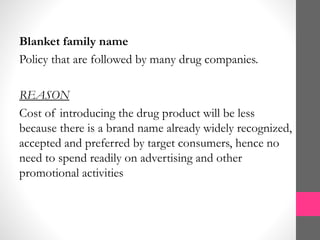 Blanket family name
Policy that are followed by many drug companies.
REASON
Cost of introducing the drug product will be less
because there is a brand name already widely recognized,
accepted and preferred by target consumers, hence no
need to spend readily on advertising and other
promotional activities
 
