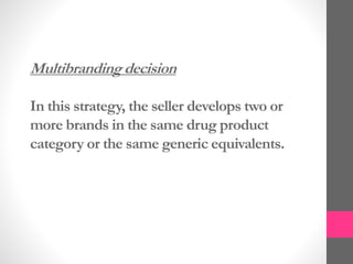 Multibranding decision
In this strategy, the seller develops two or
more brands in the same drug product
category or the same generic equivalents.
 