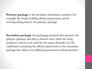 Primary package is the products immediate container for
example the bottle holding allerin expectorant and its
corresponding label is the primary package
Secondary package the packaging material that protects the
primary package and that is thrown away when the drug
product is about to be used by the target clientele, it is the
cardboard containing the allerin expectorant is the secondary
package that allows for additional protection and promotion
 
