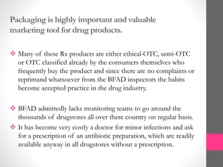 Packaging is highly important and valuable
marketing tool for drug products.
 Many of these Rx products are either ethical-OTC, semi-OTC
or OTC classified already by the consumers themselves who
frequently buy the product and since there are no complaints or
reprimand whatsoever from the BFAD inspectors the habits
become accepted practice in the drug industry.
 BFAD admittedly lacks monitoring teams to go around the
thousands of drugstores all over there country on regular basis.
 It has become very costly a doctor for minor infections and ask
for a prescription of an antibiotic preparation, which are readily
available anyway in all drugstores without a prescription.
 