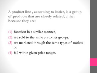 A product line , according to kotler, is a group
of products that are closely related, either
because they are:
(1) function in a similar manner,
(2) are sold to the same customer groups,
(3) are marketed through the same types of outlets,
or
(4) fall within given price ranges.
 