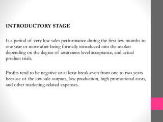 INTRODUCTORY STAGE
Is a period of very low sales performance during the first few months to
one year or more after being formally introduced into the market
depending on the degree of awareness level acceptance, and actual
product trials.
Profits tend to be negative or at least break-even from one to two years
because of the low sale outputs, low production, high promotional costs,
and other marketing-related expenses.
 