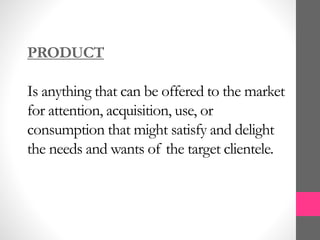 PRODUCT
Is anything that can be offered to the market
for attention, acquisition, use, or
consumption that might satisfy and delight
the needs and wants of the target clientele.
 