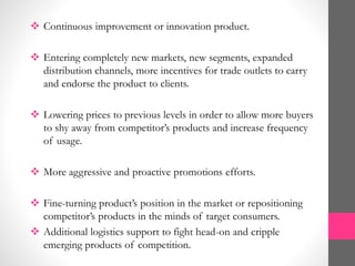  Continuous improvement or innovation product.
 Entering completely new markets, new segments, expanded
distribution channels, more incentives for trade outlets to carry
and endorse the product to clients.
 Lowering prices to previous levels in order to allow more buyers
to shy away from competitor’s products and increase frequency
of usage.
 More aggressive and proactive promotions efforts.
 Fine-turning product’s position in the market or repositioning
competitor’s products in the minds of target consumers.
 Additional logistics support to fight head-on and cripple
emerging products of competition.
 