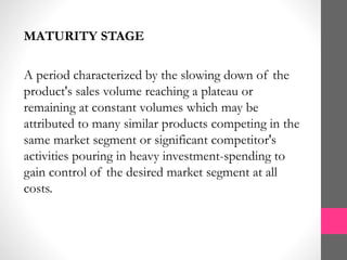 MATURITY STAGE
A period characterized by the slowing down of the
product's sales volume reaching a plateau or
remaining at constant volumes which may be
attributed to many similar products competing in the
same market segment or significant competitor's
activities pouring in heavy investment-spending to
gain control of the desired market segment at all
costs.
 