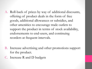 A. Roll-back of prices by way of additional discounts,
offering of product deals in the form of free
goods, additional allowances or subsidies, and
other amenities to encourage trade outlets to
support the product in terms of stock availability,
endorsements to end-users, and continuing
reorders at frequent intervals.
B. Increase advertising and other promotions support
for the product.
C. Increase R and D budgets
 