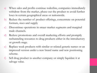a) When sales and profits continue todecline, companies immediately
withdraw from the market, phase-out the product to avoid further
loses in certain geographical areas or nationwide.
b) Reduce the number of product offerings, concentrate on potential
formats, sizes and supply
c) Discontinue operations in smaer market segments and marginal
trade channels.
d) Reduve promotions and overall marketing efforts and promptly
rechanneling resources to drug products either in the introductory
or growth stage.
e) Replace weak products with similar or related generic names or an
improved version under a new brand name and new positioning
scheme.
f) Sell drug product to another company or simply liquidate it at
salvage value.
 