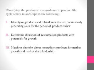 Classifying the products in accordance to product life
cycle serves to accomplish the following:
I. Identifying products and related lines that are continuously
generating sales for the period of product review
II. Determine allocation of resources on products with
potentials for growth
III. Match or pinpoint direct ompetitors products for market
growth and market share leadership
 
