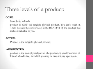 Three levels of a product:
CORE
Most basic in levels.
product is NOT the tangible physical product. You can’t touch it.
That’s because the core product is the BENEFIT of the product that
makes it valuable to you.
ACTUAL
Product is the tangible, physical product
AUGMENTED
product is the non-physical part of the product. It usually consists of
lots of added value, for which you may or may not pay a premium.
 