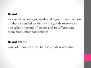 Brand
-is a name, term, sign, symbol, design or combination
of these intended to identify the goods or services
one seller or group of sellers and to differentiate
them from other competitors
Brand Name
-part of brand that can be vocalized- is utterable
 