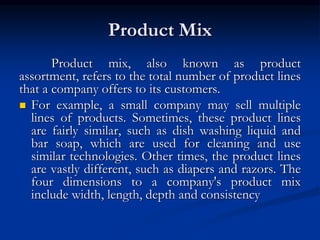 Product Mix
Product mix, also known as product
assortment, refers to the total number of product lines
that a company offers to its customers.
 For example, a small company may sell multiple
lines of products. Sometimes, these product lines
are fairly similar, such as dish washing liquid and
bar soap, which are used for cleaning and use
similar technologies. Other times, the product lines
are vastly different, such as diapers and razors. The
four dimensions to a company's product mix
include width, length, depth and consistency
 