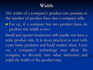 Width
The width of a company's product mix pertains to
the number of product lines that a company sells.
 For eg:, if a company has two product lines, its
product mix width is two.
Small and upstart businesses will usually not have a
wide product mix. It is more practical to start with
some basic products and build market share. Later
on, a company's technology may allow the
company to diversify into other industries and
build the width of the product mix.
 